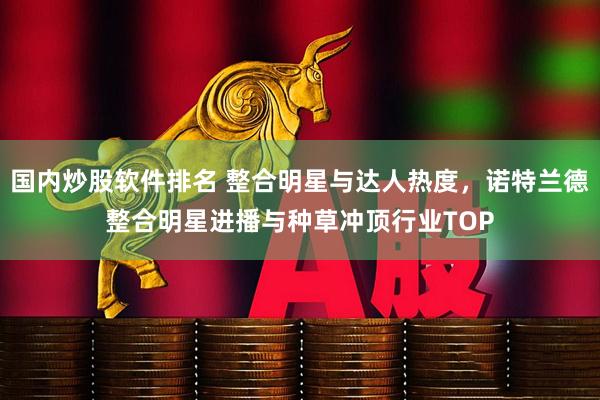 国内炒股软件排名 整合明星与达人热度，诺特兰德整合明星进播与种草冲顶行业TOP