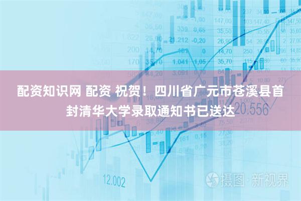 配资知识网 配资 祝贺！四川省广元市苍溪县首封清华大学录取通知书已送达