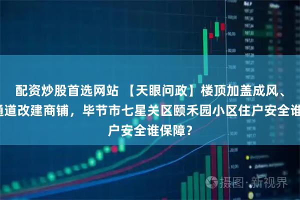 配资炒股首选网站 【天眼问政】楼顶加盖成风、消防通道改建商铺，毕节市七星关区颐禾园小区住户安全谁保障？