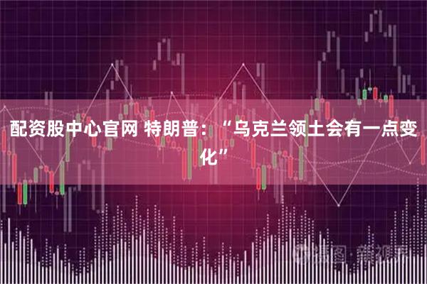 配资股中心官网 特朗普：“乌克兰领土会有一点变化”