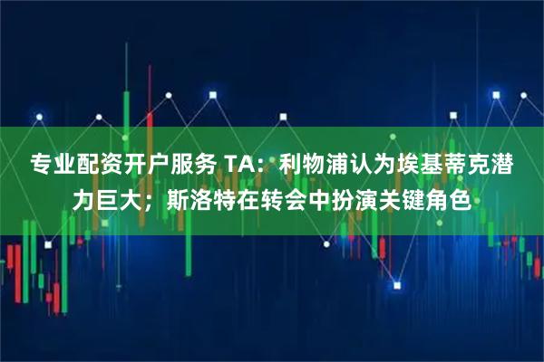 专业配资开户服务 TA：利物浦认为埃基蒂克潜力巨大；斯洛特在转会中扮演关键角色