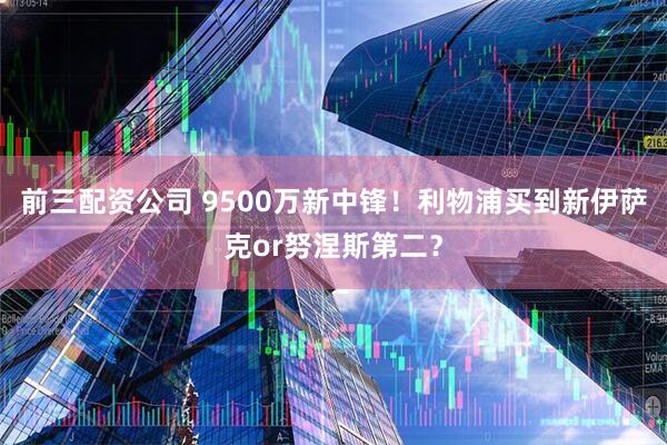 前三配资公司 9500万新中锋！利物浦买到新伊萨克or努涅斯第二？