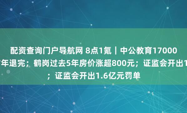 配资查询门户导航网 8点1氪｜中公教育17000元退款需17年退完；鹤岗过去5年房价涨超800元；证监会开出1.6亿元罚单