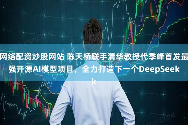 网络配资炒股网站 陈天桥联手清华教授代季峰首发最强开源AI模型项目，全力打造下一个DeepSeek