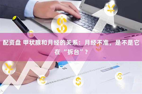 配资盘 甲状腺和月经的关系：月经不准，是不是它在 “拆台”？