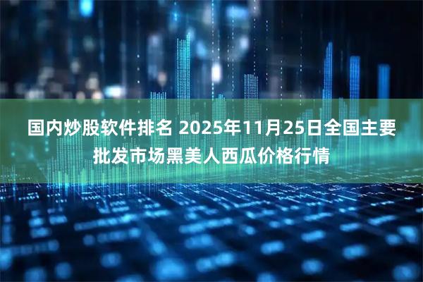 国内炒股软件排名 2025年11月25日全国主要批发市场黑美人西瓜价格行情