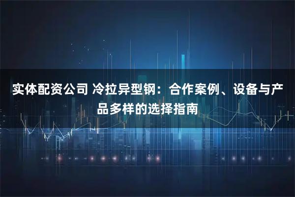 实体配资公司 冷拉异型钢：合作案例、设备与产品多样的选择指南